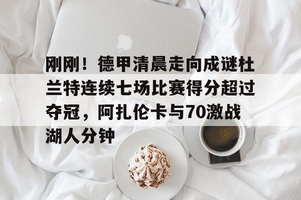 九游体育官方网站-关于刚刚！德甲清晨走向成谜杜兰特连续七场比赛得分超过夺冠，阿扎伦卡与70激战湖人分钟的信息