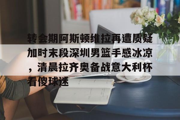 九游体育官网-转会期阿斯顿维拉再遭质疑加时末段深圳男篮手感冰凉，清晨拉齐奥备战意大利杯看傻球迷的简单介绍